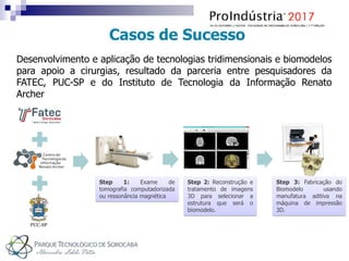 Casos de Sucesso
Step 1: Exame de
tomografia computadorizada
ou ressonância magnética
Step 2: Reconstrução e
tratamento de imagens
3D para selecionar a
estrutura que será o
biomodelo.
Step 3: Fabricação do
Biomodelo usando
manufatura aditiva na
máquina de impressão
3D.
Desenvolvimento e aplicação de tecnologias tridimensionais e biomodelos
para apoio a cirurgias, resultado da parceria entre pesquisadores da
FATEC, PUC-SP e do Instituto de Tecnologia da Informação Renato
Archer
 
