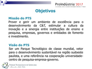 Missão do PTS
Prover e gerir um ambiente de excelência para o
desenvolvimento da C&T, estimular a cultura da
inovação e a sinergia entre instituições de ensino e
pesquisa, empresas, governos e entidades de fomento
e investimento.
Visão do PTS
Ser um Parque Tecnológico de classe mundial, vetor
para o desenvolvimento sustentável na região sudoeste
paulista, e uma referência na cooperação universidade-
centro de pesquisa-empresa-governo.
Objetivos
 