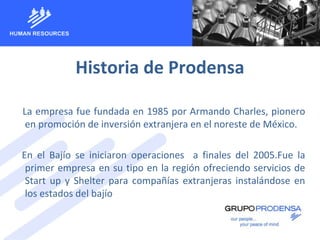 Historia de Prodensa
La empresa fue fundada en 1985 por Armando Charles, pionero
en promoción de inversión extranjera en el noreste de México.
En el Bajío se iniciaron operaciones a finales del 2005.Fue la
primer empresa en su tipo en la región ofreciendo servicios de
Start up y Shelter para compañías extranjeras instalándose en
los estados del bajío
 