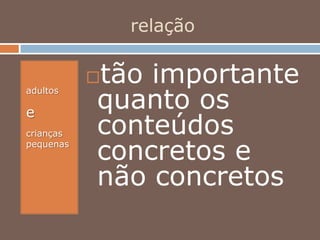 relação
adultos
e
crianças
pequenas
tão importante
quanto os
conteúdos
concretos e
não concretos
 