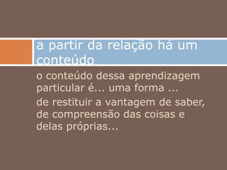 o conteúdo dessa aprendizagem
particular é... uma forma ...
de restituir a vantagem de saber,
de compreensão das coisas e
delas próprias...
a partir da relação há um
conteúdo
 