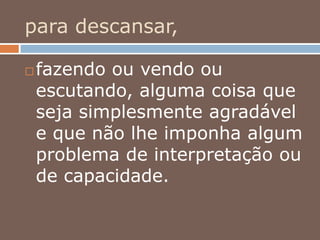para descansar,
 fazendo ou vendo ou
escutando, alguma coisa que
seja simplesmente agradável
e que não lhe imponha algum
problema de interpretação ou
de capacidade.
 