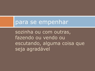 sozinha ou com outras,
fazendo ou vendo ou
escutando, alguma coisa que
seja agradável
para se empenhar
 