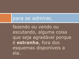 fazendo ou vendo ou
escutando, alguma coisa
que seja agradável porque
é estranha, fora dos
esquemas disponíveis a
ela.
para se admirar,
 