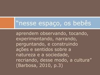 aprendem observando, tocando,
experimentando, narrando,
perguntando, e construindo
ações e sentidos sobre a
natureza e a sociedade,
recriando, desse modo, a cultura”
(Barbosa, 2010, p.3)
“nesse espaço, os bebês
 
