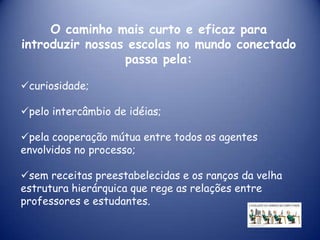O caminho mais curto e eficaz para
introduzir nossas escolas no mundo conectado
                 passa pela:

curiosidade;

pelo intercâmbio de idéias;

pela cooperação mútua entre todos os agentes
envolvidos no processo;

sem receitas preestabelecidas e os ranços da velha
estrutura hierárquica que rege as relações entre
professores e estudantes.
 