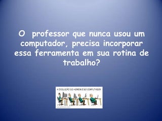 O professor que nunca usou um
 computador, precisa incorporar
essa ferramenta em sua rotina de
           trabalho?
 