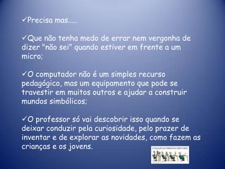 Precisa mas.....

Que não tenha medo de errar nem vergonha de
dizer "não sei" quando estiver em frente a um
micro;

O computador não é um simples recurso
pedagógico, mas um equipamento que pode se
travestir em muitos outros e ajudar a construir
mundos simbólicos;

O professor só vai descobrir isso quando se
deixar conduzir pela curiosidade, pelo prazer de
inventar e de explorar as novidades, como fazem as
crianças e os jovens.
 