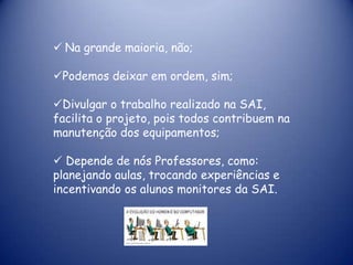  Na grande maioria, não;

Podemos deixar em ordem, sim;

Divulgar o trabalho realizado na SAI,
facilita o projeto, pois todos contribuem na
manutenção dos equipamentos;

 Depende de nós Professores, como:
planejando aulas, trocando experiências e
incentivando os alunos monitores da SAI.
 