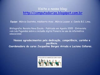 Visite o nosso blog:
            http://computadorize.blogspot.com.br

 Equipe: Márcia Coutinho, Adalberto Aves , Márcia Lousan e Camila B.C. Lima.


Bibliografia: Revista Nova Escola - Publicado em Agosto 2005 - Entrevista
com Léa Fagundes sobre a inclusão digital Pioneira no uso da informática
educacional.

    Nossos agradecimentos pela dedicação, competência, carinho e
                             paciência.
Coordenadora do curso Jacqueline Borges Arruda e Luciana Collares.
 