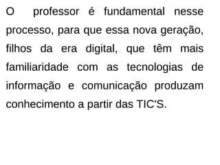 O    professor é fundamental nesse
processo, para que essa nova geração,
filhos da era digital, que têm mais
familiaridade com as tecnologias de
informação e comunicação produzam
conhecimento a partir das TIC'S.
 