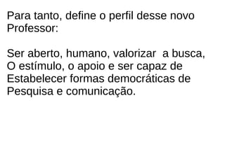 Para tanto, define o perfil desse novo
Professor:

Ser aberto, humano, valorizar a busca,
O estímulo, o apoio e ser capaz de
Estabelecer formas democráticas de
Pesquisa e comunicação.
 
