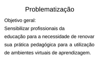 Problematização
Objetivo geral:
Sensibilizar profissionais da
educação para a necessidade de renovar
sua prática pedagógica para a utilização
de ambientes virtuais de aprendizagem.
 