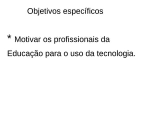 Objetivos específicos


* Motivar os profissionais da
Educação para o uso da tecnologia.
 