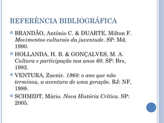 REFERÊNCIA BIBLIOGRÁFICA
 BRANDÃO, Antônio C. & DUARTE, Milton F.
Movimentos culturais da juventude. SP: Md,
1990.
 HOLLANDA, H. B. & GONÇALVES, M. A.
Cultura e participação nos anos 60. SP: Brs,
1982.
 VENTURA, Zuenir. 1968: o ano que não
terminou, a aventura de uma geração. RJ: NF,
1988.
 SCHMIDT, Mário. Nova História Crítica. SP:
2005.
 