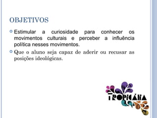 OBJETIVOS
 Estimular a curiosidade para conhecer os
movimentos culturais e perceber a influência
política nesses movimentos.
 Que o aluno seja capaz de aderir ou recusar as
posições ideológicas.
 