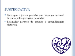 JUSTIFICATIVA
 Para que o jovem perceba sua herança cultural
deixada pelas gerações passadas.
 Estimular através da música a aprendizagem
histórica.
 