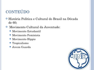 CONTEÚDO
 História Política e Cultural do Brasil na Década
de 60;
 Movimento Cultural da Juventude:
 Movimento Estudantil
 Movimento Feminista
 Movimento Hippie
 Tropicalismo
 Jovem Guarda
 