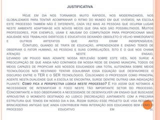 JUSTIFICATIVA
HOJE EM DIA NOS TORNAMOS MUITO RÁPIDOS, NOS MODERNIZAMOS, NOS
GLOBALIZAMOS PARA TENTAR ACOMPANHAR O RITMO DO MUNDO EM QUE VIVEMOS; NA ESCOLA
ESTE PROCESSO TAMBÉM NÃO É DIFERENTE, CADA VEZ MAIS AS PESSOAS QUE OCUPAM LUGAR
NESTE AMBIENTE ADAPTAM-SE AOS NOVOS MEIOS QUE ORA NOS SÃO POSSIBILITADOS. MUITOS
PROFESSORES, POR EXEMPLO, USAM E ABUSAM DO COMPUTADOR PARA PROPORCIONAR MAIS
AGILIDADE NOS TRABALHOS DIDÁTICOS E EDUCATIVOS DEIXANDO OBSOLETO O VELHO MIMEÓGRAFO
E OUTROS ARTEFATOS QUE ANTES ERAM INDISPENSÁVEIS.
CONTUDO, QUANDO SE TRATA DE EDUCAÇÃO, APRENDIZAGEM E ENSINO TEMOS DE
OBSERVAR O FATOR HUMANO, AS PESSOAS E SUAS CORRELAÇÕES. ISTO É O QUE NOS CHAMA
ATENÇÃO NESTE ENSAIO.
LEVANDO UM POUCO MAIS ADIANTE NOSSA REFLEXÃO SOBRE ESTE VIÉS, NOS SURGE A
PREOCUPAÇÃO DE QUE AINDA NÃO CONTAMOS EM NOSSA REDE DE ENSINO MUNICIPAL TODOS OS
MEIOS CAPAZES DE PROPICIAR AOS NOSSOS EDUCANDOS UMA TOTAL AUTONOMIA SOBRE MEIOS
TECNOLÓGICOS NOS RESTANDO TENTAR EQUILIBRAR ESSA EQUAÇÃO QUE DESFAVORECE O
DISCURSO ENTRE O TER E O SER TECNOLÓGICO. COLOCANDO O PROFESSOR COMO PRINCIPAL
AGENTE NESTA DUALIDADE QUE A ESCOLA SE ENCONTRA, SURGE DENTRE OUTRAS UMA INDAGAÇÃO
PUJANTE: COMO FICA A PERSPECTIVA LÚDICA NESTE PROCESSO? E FOI ASSIM QUE NOTAMOS A
NECESSIDADE DE INTENSIFICAR O FOCO NESTE TÃO IMPORTANTE SETOR DO PROCESSO.
CONCOMITANTE A ISSO OBSERVAMOS A NECESSIDADE DE DESENVOLVER UM ENSAIO QUE BUSCASSE
APROVEITAR O MOMENTO DESTINADO AO LÚDICO (RECREAÇÃO) JUNTAMENTE COM A PRECÁRIA
ESTRUTURA QUE TEMOS EM NOSSO DIA A DIA. ASSIM SURGIU ESSE PROJETO QUE VISA RESGATAR
BRINCADEIRAS ANTIGAS QUE AINDA CONTRIBUEM PARA INTERAÇÃO DOS EDUCANDOS BEM COMO O
PROCESSO EDUCATIVO EM SI.
 