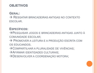 OBJETIVOS
GERAL:
 RESGATAR BRINCADEIRAS ANTIGAS NO CONTEXTO
ESCOLAR.
ESPECÍFICOS:
PESQUISAR JOGOS E BRINCADEIRAS ANTIGAS JUNTO À
COMUNIDADE ESCOLAR;
 PROMOVER A LEITURA E A PRODUÇÃO ESCRITA COM
OS EDUCANDOS.
COMPARTILHAR A PLURALIDADE DE VIVÊNCIAS;
AFIRMAR IDENTIDADES CULTURAIS;
DESENVOLVER A COORDENAÇÃO MOTORA;
 