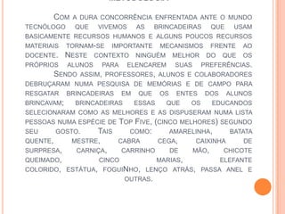 METODOLOGIA
COM A DURA CONCORRÊNCIA ENFRENTADA ANTE O MUNDO
TECNÓLOGO QUE VIVEMOS AS BRINCADEIRAS QUE USAM
BASICAMENTE RECURSOS HUMANOS E ALGUNS POUCOS RECURSOS
MATERIAIS TORNAM-SE IMPORTANTE MECANISMOS FRENTE AO
DOCENTE. NESTE CONTEXTO NINGUÉM MELHOR DO QUE OS
PRÓPRIOS ALUNOS PARA ELENCAREM SUAS PREFERÊNCIAS.
SENDO ASSIM, PROFESSORES, ALUNOS E COLABORADORES
DEBRUÇARAM NUMA PESQUISA DE MEMÓRIAS E DE CAMPO PARA
RESGATAR BRINCADEIRAS EM QUE OS ENTES DOS ALUNOS
BRINCAVAM; BRINCADEIRAS ESSAS QUE OS EDUCANDOS
SELECIONARAM COMO AS MELHORES E AS DISPUSERAM NUMA LISTA
PESSOAS NUMA ESPÉCIE DE TOP FIVE, (CINCO MELHORES) SEGUNDO
SEU GOSTO. TAIS COMO: AMARELINHA, BATATA
QUENTE, MESTRE, CABRA CEGA, CAIXINHA DE
SURPRESA, CARNIÇA, CARRINHO DE MÃO, CHICOTE
QUEIMADO, CINCO MARIAS, ELEFANTE
COLORIDO, ESTÁTUA, FOGUINHO, LENÇO ATRÁS, PASSA ANEL E
OUTRAS.
 