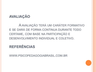 AVALIAÇÃO
A AVALIAÇÃO TERÁ UM CARÁTER FORMATIVO
E SE DARÁ DE FORMA CONTINUA DURANTE TODO
CERTAME, COM BASE NA PARTICIPAÇÃO E
DESENVOLVIMENTO INDIVIDUAL E COLETIVO.
REFERÊNCIAS
WWW.PSICOPEDAGOGIABRASIL.COM.BR
 