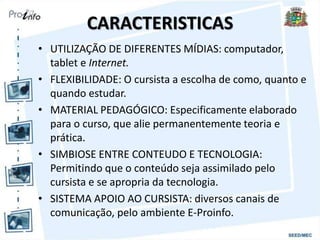 CARACTERISTICAS
• UTILIZAÇÃO DE DIFERENTES MÍDIAS: computador,
tablet e Internet.
• FLEXIBILIDADE: O cursista a escolha de como, quanto e
quando estudar.
• MATERIAL PEDAGÓGICO: Especificamente elaborado
para o curso, que alie permanentemente teoria e
prática.
• SIMBIOSE ENTRE CONTEUDO E TECNOLOGIA:
Permitindo que o conteúdo seja assimilado pelo
cursista e se apropria da tecnologia.
• SISTEMA APOIO AO CURSISTA: diversos canais de
comunicação, pelo ambiente E-Proinfo.
 