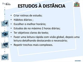 ESTUDOS À DISTÂNCIA
• Criar rotinas de estudo;
• Hábitos diários ;
• Escolher o melhor horário;
• Estudos de no máximo 2 horas diárias;
• Ter objetivos claros do texto;
• Fazer uma leitura rápida com visão global, depois uma
leitura detalhando destacando o necessário;
• Repetir trechos mais complexos.
 