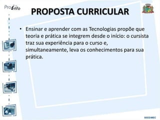 PROPOSTA CURRICULAR
• Ensinar e aprender com as Tecnologias propõe que
teoria e prática se integrem desde o início: o cursista
traz sua experiência para o curso e,
simultaneamente, leva os conhecimentos para sua
prática.
 
