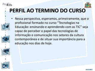 PERFIL AO TERMINO DO CURSO
• Nessa perspectiva, esperamos, primeiramente, que o
profissional formado no curso “Tecnologias na
Educação: ensinando e aprendendo com as TIC” seja
capaz de perceber o papel das tecnologias de
informação e comunicação nos setores da cultura
contemporânea e de situar sua importância para a
educação nos dias de hoje.
 