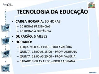 TECNOLOGIA DA EDUCAÇÃO
• CARGA HORARIA: 60 HORAS
– 20 HORAS PRESENCIAS
– 40 HORAS À DISTÂNCIA
• DURAÇÃO: 6 MESES
• HORARIO:
– TERÇA 9:00 AS 11:00 – PROFª VALÉRIA
– QUINTA 13:00 AS 15:00 – PROFª ADRIANA
– QUINTA 18:00 AS 20:00 – PROFª VALÉRIA
– SABADO 9:00 AS 11:00 – PROFª ADRIANA
 