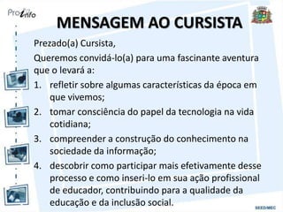 MENSAGEM AO CURSISTA
Prezado(a) Cursista,
Queremos convidá-lo(a) para uma fascinante aventura
que o levará a:
1. refletir sobre algumas características da época em
que vivemos;
2. tomar consciência do papel da tecnologia na vida
cotidiana;
3. compreender a construção do conhecimento na
sociedade da informação;
4. descobrir como participar mais efetivamente desse
processo e como inseri-lo em sua ação profissional
de educador, contribuindo para a qualidade da
educação e da inclusão social.
 