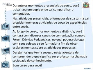 Durante os momentos presenciais do curso, você
trabalhará em dupla onde vai compartilhar o
computador.
Nas atividades presenciais, o formador de sua turma vai
propiciar inúmeras atividades de troca de experiências
entre vocês.
Ao longo do curso, nos momentos a distância, você
contará com diversos canais de comunicação, como o
Fórum Dúvidas Pedagógicas, no qual poderá dialogar
com seus colegas e seu formador a fim de obter
esclarecimentos sobre as atividades propostas.
Desejamos que tenha sucesso nesta aventura de
compreender o que significa ser professor na chamada
sociedade do conhecimento.
Bom curso para você!
 