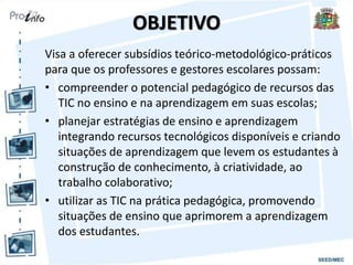 OBJETIVO
Visa a oferecer subsídios teórico-metodológico-práticos
para que os professores e gestores escolares possam:
• compreender o potencial pedagógico de recursos das
TIC no ensino e na aprendizagem em suas escolas;
• planejar estratégias de ensino e aprendizagem
integrando recursos tecnológicos disponíveis e criando
situações de aprendizagem que levem os estudantes à
construção de conhecimento, à criatividade, ao
trabalho colaborativo;
• utilizar as TIC na prática pedagógica, promovendo
situações de ensino que aprimorem a aprendizagem
dos estudantes.
 