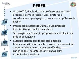 PERFIL
• O curso TIC, é voltado para professores e gestores
escolares, como diretores, vice-diretores e
coordenadores pedagógicos, dos sistemas públicos de
ensino.
• Introdução à Educação Digital, é um processo
investigativo pessoal dos cursistas.
• Tecnologias na Educação proporciona a evolução da
prática pedagógica
• Curso de elaboração de projetos amplia a
fundamentação teórica sobre projetos e proporciona
a oportunidade de esclarecerem dúvidas,
curiosidades, inquietações instigadas pelas
experiências anteriores
 