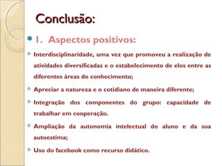 Conclusão:Conclusão:
1. Aspectos positivos:
 Interdisciplinaridade, uma vez que promoveu a realização de
atividades diversificadas e o estabelecimento de elos entre as
diferentes áreas do conhecimento;
 Apreciar a natureza e o cotidiano de maneira diferente;
 Integração dos componentes do grupo: capacidade de
trabalhar em cooperação.
 Ampliação da autonomia intelectual do aluno e da sua
autoestima;
 Uso do facebook como recurso didático.
 