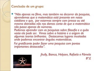 Conclusão de um grupo:
“Não apenas no filme, mas também no decorrer da pesquisa,
aprendemos que a matemática está presente em nosso
cotidiano e que, por estarmos sempre com pressa ou até
mesmo distraídos não nos damos conta de que a matemática
não passa apenas de números.
Podemos aprender com as pesquisas sobre filosofia e a quão
vasta ela pode ser. Vimos sobre a história e a origem de
algumas teorias brilhantes. Destacamos lugares inusitados
onde podemos encontrar ângulos matemáticos.
Foi gratificante poder fazer uma pesquisa com pontos
importantes destacados”.
Jhully, Bianca, Helysen, Rafaela e Pâmela
8ª.E
 