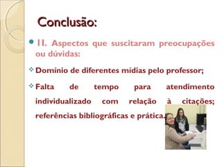 Conclusão:Conclusão:
1I. Aspectos que suscitaram preocupações
ou dúvidas:
 Domínio de diferentes mídias pelo professor;
 Falta de tempo para atendimento
individualizado com relação à citações;
referências bibliográficas e prática.
 