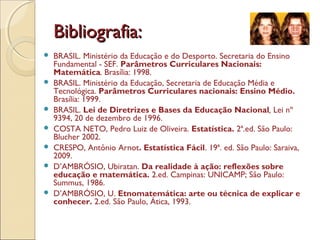 Bibliografia:Bibliografia:
 BRASIL. Ministério da Educação e do Desporto. Secretaria do Ensino
Fundamental - SEF. Parâmetros Curriculares Nacionais:
Matemática. Brasília: 1998.
 BRASIL. Ministério da Educação, Secretaria de Educação Média e
Tecnológica. Parâmetros Curriculares nacionais: Ensino Médio.
Brasília: 1999.
 BRASIL. Lei de Diretrizes e Bases da Educação Nacional, Lei nº
9394, 20 de dezembro de 1996.
 COSTA NETO, Pedro Luiz de Oliveira. Estatística. 2ª.ed. São Paulo:
Blucher 2002.
 CRESPO, Antônio Arnot. Estatística Fácil. 19ª. ed. São Paulo: Saraiva,
2009.
 D’AMBRÓSIO, Ubiratan. Da realidade à ação: reflexões sobre
educação e matemática. 2.ed. Campinas: UNICAMP; São Paulo:
Summus, 1986.
 D’AMBRÓSIO, U. Etnomatemática: arte ou técnica de explicar e
conhecer. 2.ed. São Paulo, Ática, 1993.
 