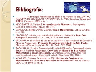 Bibliografia:Bibliografia:
 ________. A Educação Matemática no Brasil e no Mundo. In: ENCONTRO
PAULISTA DE EDUCAÇÃO MATEMÁTICA, 1, 1989, Campinas. Anais do I
EPEM. Campinas, 1989. p. 4-
 HOGGARTT JR, Verner E. A sequência de Fibonacci. Encicloplédia
Ciência e Tecnologia, 1980, p. 168-181.
 LANGDON, Nigel; SNAPE, Charles. Viva a Matemática. Lisboa: Gradiva
Jr., 1984.
 MACHADO, Nílson José. Interdisciplinaridade e Matemática. Rev. Pró-
Posições(Campinas), v.4, n.1 [10], p.25-34, mar. 1993
 SÃO PAULO. Secretaria de Estado da Educação. Coordenadoria de Estudos e
Normas Pedagógicas. Proposta Curricular do Estado de São Paulo:
Matemática/Coord. Maria Inês Fini. São Paulo: SEE, 2008.
 SÃO PAULO (Estado). Secretaria de Estado da Educação. Coordenadoria de
Estudos e Normas Pedagógicas. Currículo do Estado de São Paulo:
Matemática e suas tecnologias. Coordenação geral, Maria Inês Fini;
coordenação de área, Nilson José Machado. São Paulo: SEE, 2010.
 WAGNER, Eduardo. O símbolo da SBM. Revista do Professor de
Matemática da Sociedade Brasileira de Matemática. Rio de Janeiro:
SBM, no
. 20, 1992, p. 10-13.
 