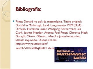 Bibliografia:Bibliografia:
 Filme: Donald no país da matemágica. Título original:
Donald in Mathmagic Land. Lançamento 1959 (EUA).
Direção: Hamilton Luske Wolfgang Reitherman; Les
Clark; Joshua Meador. Atores: Paul Frees; Clarence Nash.
Duração 27min. Gênero: infantil e juvenil/educativo.
Status: arquivado. Disponível em:
http://www.youtube.com/
watch?v=HxsH0xjGsi8 > Acesso em 01 ago. 2013.
 