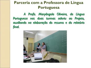 Parceria com a Professora de Língua
Portuguesa
A Profa. Maryângela Oliveira, de LínguaA Profa. Maryângela Oliveira, de Língua
Portuguesa nas duas turmas aderiu ao Projeto,Portuguesa nas duas turmas aderiu ao Projeto,
auxiliando na elaboração do resumo e do relatórioauxiliando na elaboração do resumo e do relatório
final.final.
 