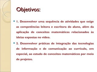 Objetivos:Objetivos:
 1. Desenvolver uma sequência de atividades que exige
as competências leitora e escritora do aluno, além da
aplicação de conceitos matemáticos relacionados às
ideias expostas no vídeo.
 2. Desenvolver práticas de integração das tecnologias
de informação e de comunicação ao currículo, em
especial, ao estudo de conceitos matemáticos por meio
de projetos.
 
