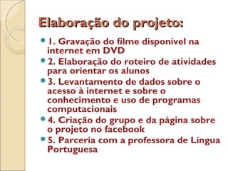 Elaboração do projeto:Elaboração do projeto:
1. Gravação do filme disponível na
internet em DVD
2. Elaboração do roteiro de atividades
para orientar os alunos
3. Levantamento de dados sobre o
acesso à internet e sobre o
conhecimento e uso de programas
computacionais
4. Criação do grupo e da página sobre
o projeto no facebook
5. Parceria com a professora de Língua
Portuguesa
 