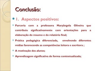 Conclusão:Conclusão:
1. Aspectos positivos:
 Parceria com a professora Maryângela Oliveira que
contribuiu signficativamente com orientações para a
elaboração do resumo e do relatório final;
 Prática pedagógica diferenciada, envolvendo diferentes
mídias favorecendo as competências leitora e escritora ;
 A motivação dos alunos;
 Aprendizagem significativa de forma contextualizada;
 