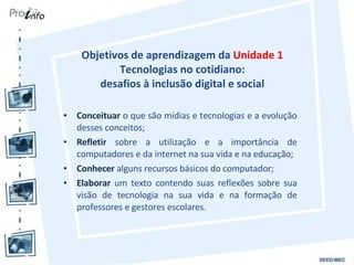 Objetivos de aprendizagem da  Unidade 1  Tecnologias no cotidiano:  desafios à inclusão digital e social  Conceituar  o que são mídias e tecnologias e a evolução desses conceitos; Refletir  sobre a utilização e a importância de computadores e da internet na sua vida e na educação; Conhecer  alguns recursos básicos do computador; Elaborar  um texto contendo suas reflexões sobre sua visão de tecnologia na sua vida e na formação de professores e gestores escolares. 