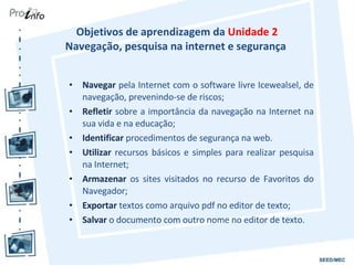 Objetivos de aprendizagem da  Unidade 2 Navegação, pesquisa na internet e segurança  Navegar  pela Internet com o software livre Icewealsel, de navegação, prevenindo-se de riscos; Refletir  sobre a importância da navegação na Internet na sua vida e na educação; Identificar  procedimentos de segurança na web. Utilizar  recursos básicos e simples para realizar pesquisa na Internet; Armazenar  os sites visitados no recurso de Favoritos do Navegador; Exportar  textos como arquivo pdf no editor de texto; Salvar  o documento com outro nome no editor de texto. 
