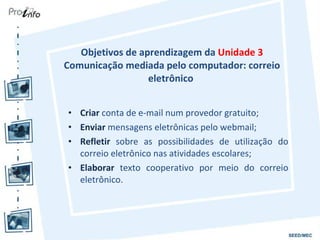 Objetivos de aprendizagem da  Unidade 3 Comunicação mediada pelo computador: correio eletrônico  Criar  conta de e-mail num provedor gratuito; Enviar  mensagens eletrônicas pelo webmail; Refletir  sobre as possibilidades de utilização do correio eletrônico nas atividades escolares; Elaborar  texto cooperativo por meio do correio eletrônico. 