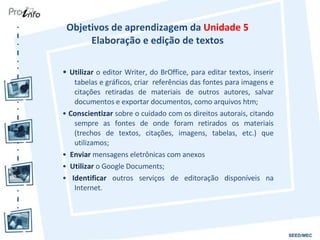 Objetivos de aprendizagem da  Unidade 5  Elaboração e edição de textos  •  Utilizar  o editor Writer, do BrOffice, para editar textos, inserir tabelas e gráficos, criar  referências das fontes para imagens e citações retiradas de materiais de outros autores, salvar documentos e exportar documentos, como arquivos htm; •  Conscientizar  sobre o cuidado com os direitos autorais, citando sempre as fontes de onde foram retirados os materiais (trechos de textos, citações, imagens, tabelas, etc.) que utilizamos; •  Enviar  mensagens eletrônicas com anexos •  Utilizar  o Google Documents; •  Identificar  outros serviços de editoração disponíveis na Internet. 
