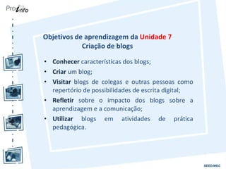 Objetivos de aprendizagem da  Unidade 7  Criação de blogs  Conhecer  características dos blogs; Criar  um blog; Visitar  blogs de colegas e outras pessoas como repertório de possibilidades de escrita digital; Refletir  sobre o impacto dos blogs sobre a aprendizagem e a comunicação; Utilizar  blogs em atividades de prática pedagógica. 